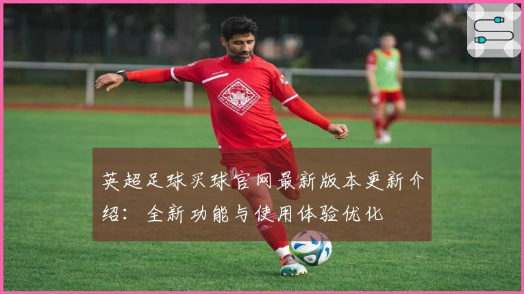 英超足球买球官网最新版本更新介绍：全新功能与使用体验优化