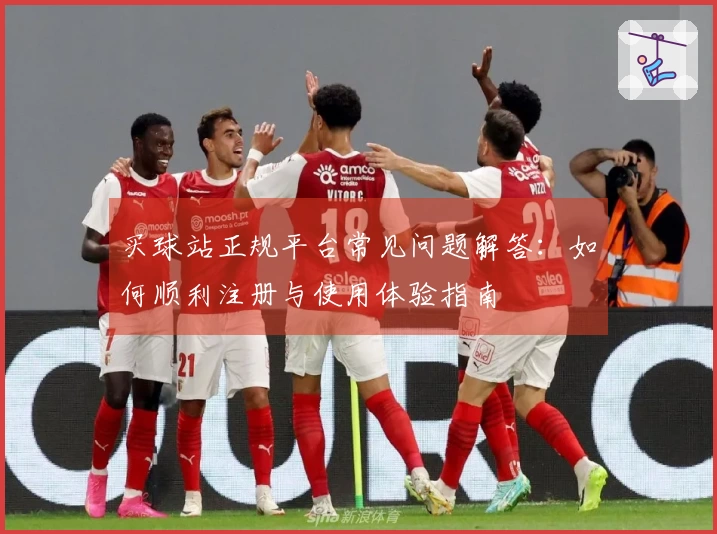 买球站正规平台常见问题解答：如何顺利注册与使用体验指南