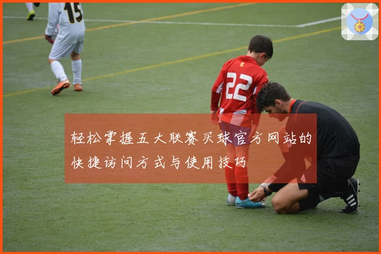 轻松掌握五大联赛买球官方网站的快捷访问方式与使用技巧